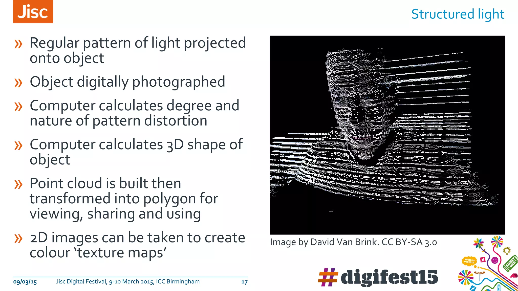 » Regular pattern of light projected
onto object
» Object digitally photographed
» Computer calculates degree and
nature of pattern distortion
» Computer calculates 3D shape of
object
» Point cloud is built then
transformed into polygon for
viewing, sharing and using
» 2D images can be taken to create
colour ‘texture maps’
Structured light
09/03/15 Jisc Digital Festival, 9-10 March 2015, ICC Birmingham 17
Image by David Van Brink. CC BY-SA 3.0
 
