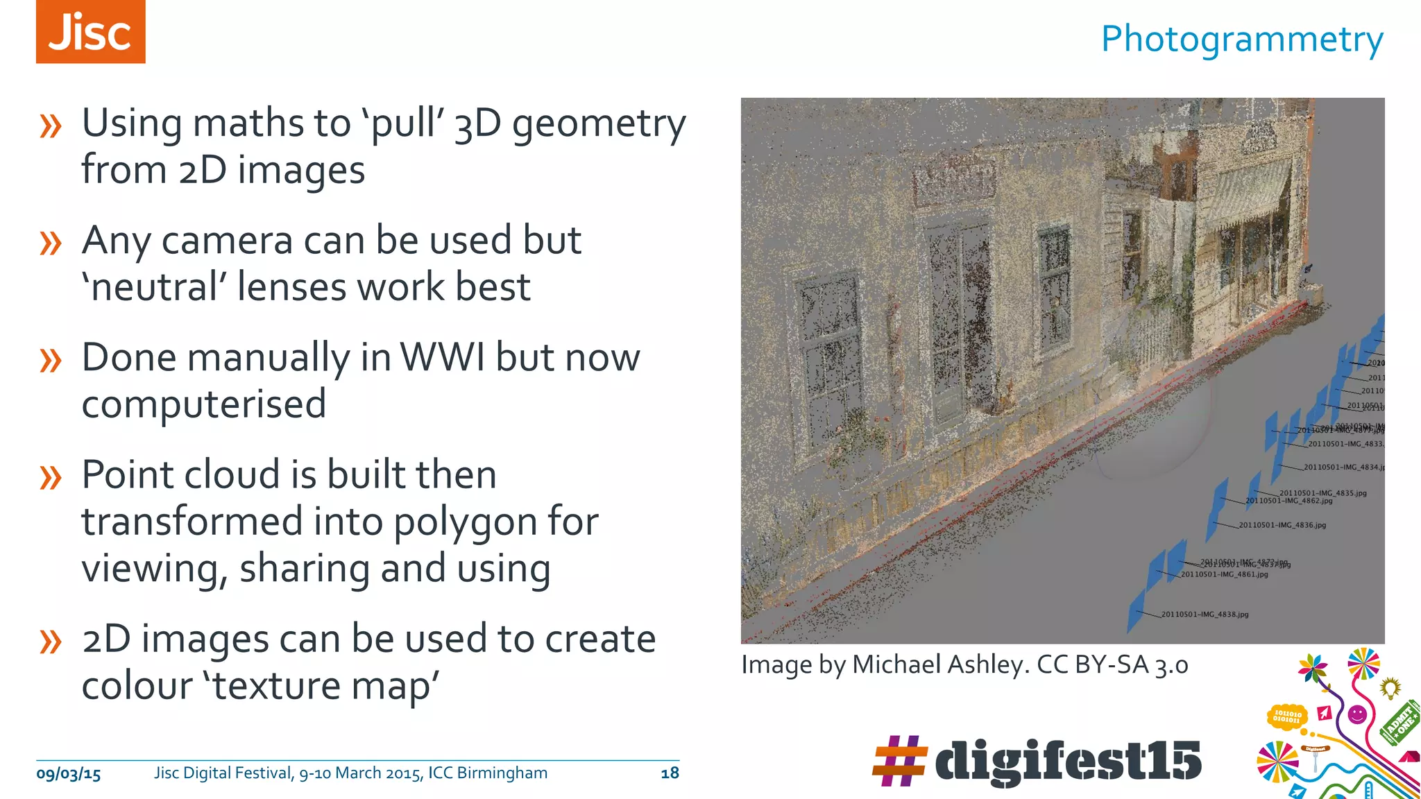 » Using maths to ‘pull’ 3D geometry
from 2D images
» Any camera can be used but
‘neutral’ lenses work best
» Done manually inWWI but now
computerised
» Point cloud is built then
transformed into polygon for
viewing, sharing and using
» 2D images can be used to create
colour ‘texture map’
Photogrammetry
09/03/15 Jisc Digital Festival, 9-10 March 2015, ICC Birmingham 18
Image by Michael Ashley. CC BY-SA 3.0
 