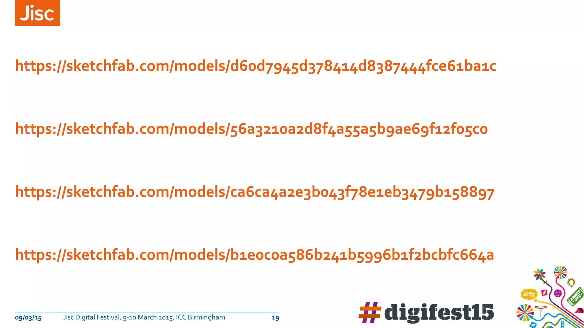 09/03/15 Jisc Digital Festival, 9-10 March 2015, ICC Birmingham 19
https://sketchfab.com/models/d60d7945d378414d8387444fce61ba1c
https://sketchfab.com/models/56a3210a2d8f4a55a5b9ae69f12f05c0
https://sketchfab.com/models/ca6ca4a2e3b043f78e1eb3479b158897
https://sketchfab.com/models/b1e0c0a586b241b5996b1f2bcbfc664a
 