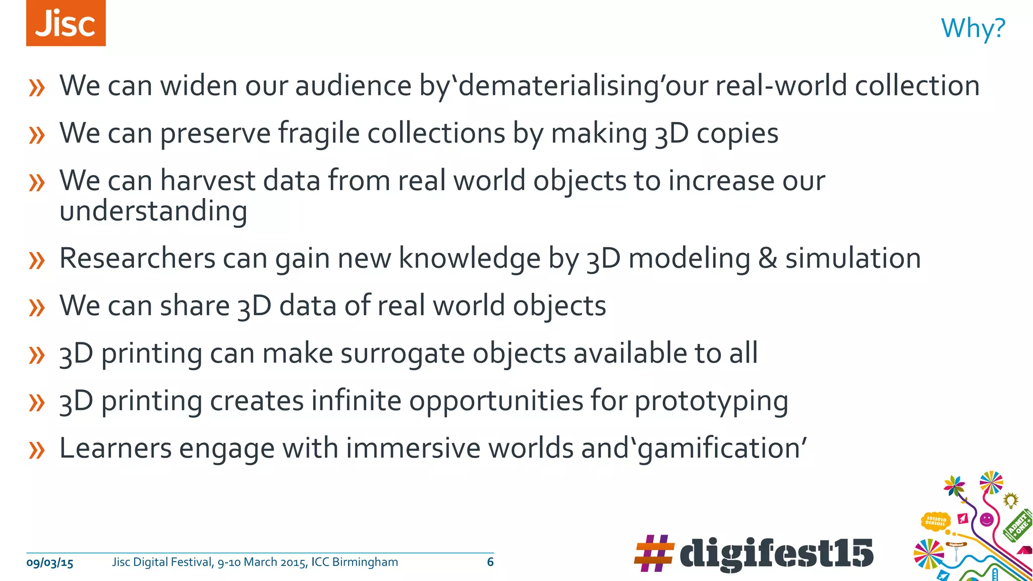 » We can widen our audience by‘dematerialising’our real-world collection
» We can preserve fragile collections by making 3D copies
» We can harvest data from real world objects to increase our
understanding
» Researchers can gain new knowledge by 3D modeling & simulation
» We can share 3D data of real world objects
» 3D printing can make surrogate objects available to all
» 3D printing creates infinite opportunities for prototyping
» Learners engage with immersive worlds and‘gamification’
Why?
09/03/15 Jisc Digital Festival, 9-10 March 2015, ICC Birmingham 6
 