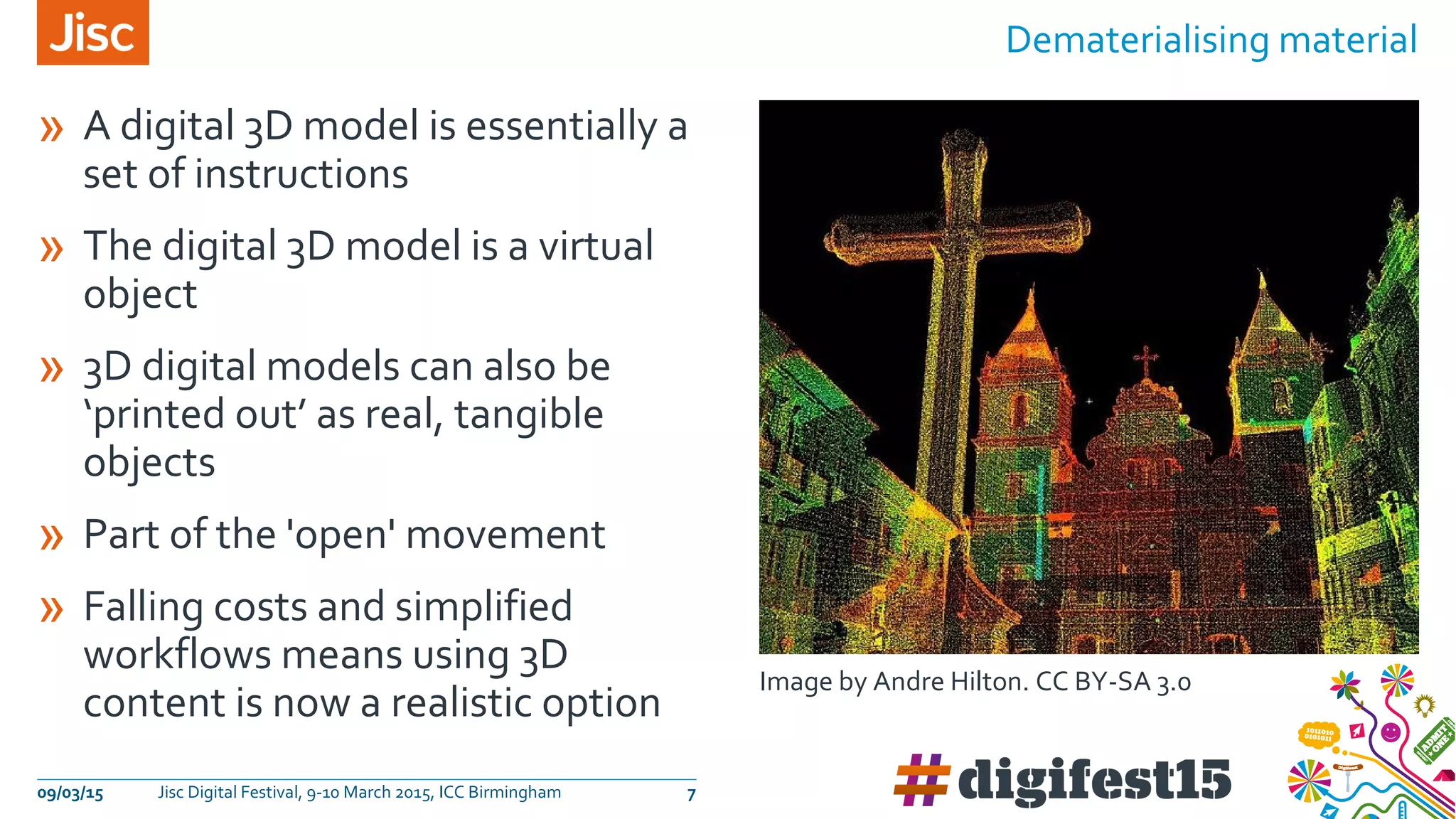 09/03/15 Jisc Digital Festival, 9-10 March 2015, ICC Birmingham 7
Dematerialising material
» A digital 3D model is essentially a
set of instructions
» The digital 3D model is a virtual
object
» 3D digital models can also be
‘printed out’ as real, tangible
objects
» Part of the 'open' movement
» Falling costs and simplified
workflows means using 3D
content is now a realistic option
Image by Andre Hilton. CC BY-SA 3.0
 