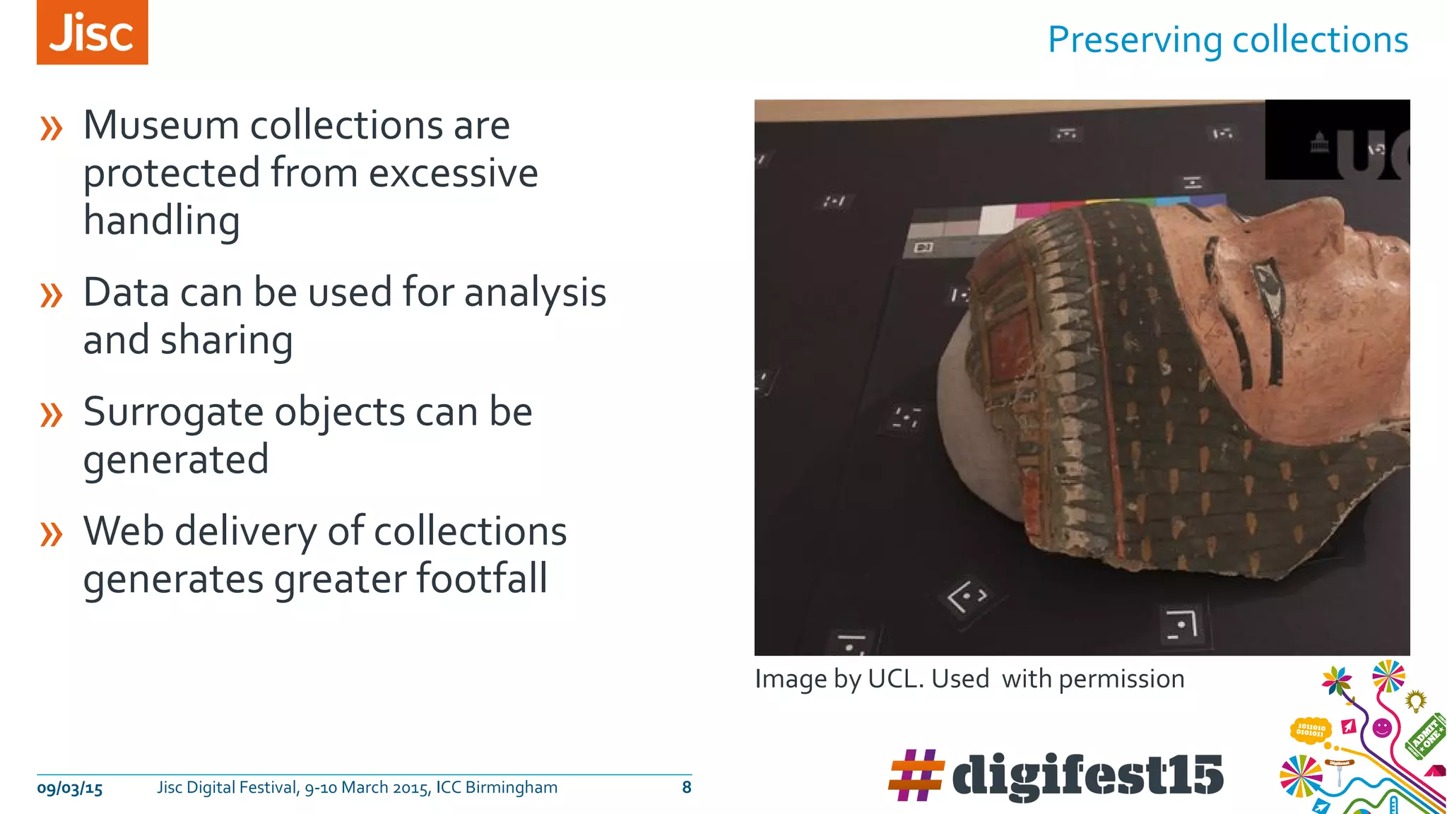 » Museum collections are
protected from excessive
handling
» Data can be used for analysis
and sharing
» Surrogate objects can be
generated
» Web delivery of collections
generates greater footfall
Preserving collections
09/03/15 Jisc Digital Festival, 9-10 March 2015, ICC Birmingham 8
Image by UCL. Used with permission
 