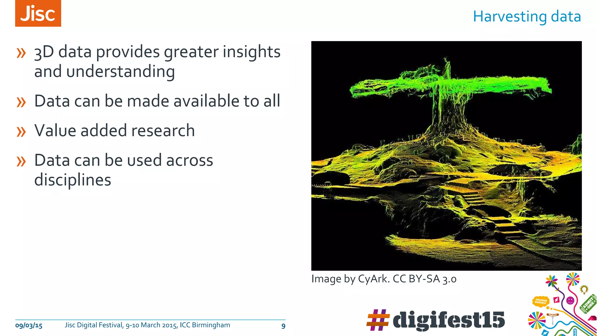 » 3D data provides greater insights
and understanding
» Data can be made available to all
» Value added research
» Data can be used across
disciplines
Harvesting data
09/03/15 Jisc Digital Festival, 9-10 March 2015, ICC Birmingham 9
Image by CyArk. CC BY-SA 3.0
 