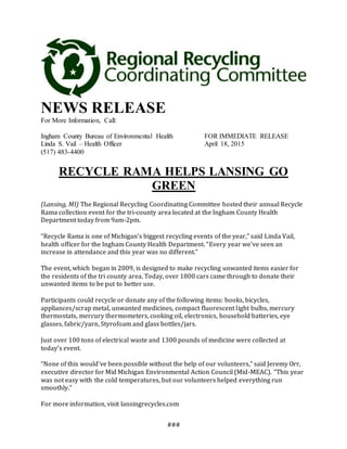 ###
NEWS RELEASE
For More Information, Call:
Ingham County Bureau of Environmental Health FOR IMMEDIATE RELEASE
Linda S. Vail – Health Officer April 18, 2015
(517) 483-4400
RECYCLE RAMA HELPS LANSING GO
GREEN
(Lansing, MI) The Regional Recycling Coordinating Committee hosted their annual Recycle
Rama collection event for the tri-county area located at the Ingham County Health
Department today from 9am-2pm.
“Recycle Rama is one of Michigan’s biggest recycling events of the year,” said Linda Vail,
health officer for the Ingham County Health Department. “Every year we’ve seen an
increase in attendance and this year was no different.”
The event, which began in 2009, is designed to make recycling unwanted items easier for
the residents of the tri county area. Today, over 1800 cars came through to donate their
unwanted items to be put to better use.
Participants could recycle or donate any of the following items: books, bicycles,
appliances/scrap metal, unwanted medicines, compact fluorescent light bulbs, mercury
thermostats, mercury thermometers, cooking oil, electronics, household batteries, eye
glasses, fabric/yarn, Styrofoam and glass bottles/jars.
Just over 100 tons of electrical waste and 1300 pounds of medicine were collected at
today’s event.
“None of this would’ve been possible without the help of our volunteers,” said Jeremy Orr,
executive director for Mid Michigan Environmental Action Council (Mid-MEAC). “This year
was not easy with the cold temperatures, but our volunteers helped everything run
smoothly.”
For more information, visit lansingrecycles.com
 