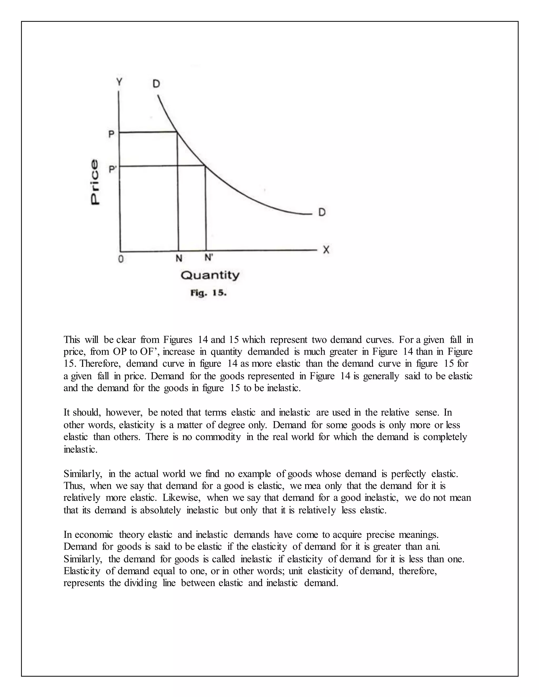 This will be clear from Figures 14 and 15 which represent two demand curves. For a given fall in
price, from OP to OF’, increase in quantity demanded is much greater in Figure 14 than in Figure
15. Therefore, demand curve in figure 14 as more elastic than the demand curve in figure 15 for
a given fall in price. Demand for the goods represented in Figure 14 is generally said to be elastic
and the demand for the goods in figure 15 to be inelastic.
It should, however, be noted that terms elastic and inelastic are used in the relative sense. In
other words, elasticity is a matter of degree only. Demand for some goods is only more or less
elastic than others. There is no commodity in the real world for which the demand is completely
inelastic.
Similarly, in the actual world we find no example of goods whose demand is perfectly elastic.
Thus, when we say that demand for a good is elastic, we mea only that the demand for it is
relatively more elastic. Likewise, when we say that demand for a good inelastic, we do not mean
that its demand is absolutely inelastic but only that it is relatively less elastic.
In economic theory elastic and inelastic demands have come to acquire precise meanings.
Demand for goods is said to be elastic if the elasticity of demand for it is greater than ani.
Similarly, the demand for goods is called inelastic if elasticity of demand for it is less than one.
Elasticity of demand equal to one, or in other words; unit elasticity of demand, therefore,
represents the dividing line between elastic and inelastic demand.
 