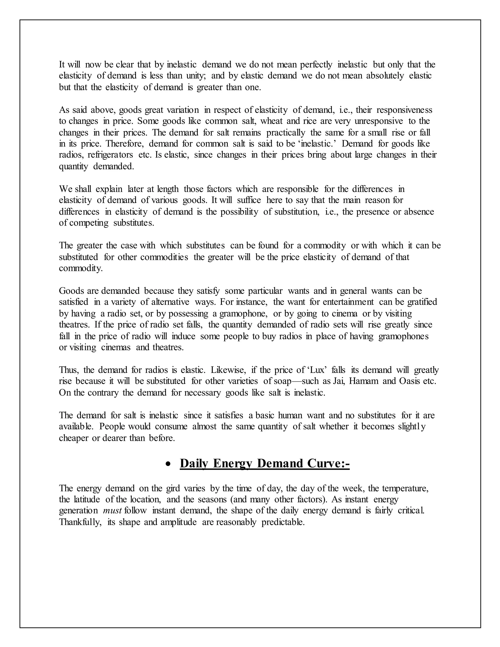 It will now be clear that by inelastic demand we do not mean perfectly inelastic but only that the
elasticity of demand is less than unity; and by elastic demand we do not mean absolutely elastic
but that the elasticity of demand is greater than one.
As said above, goods great variation in respect of elasticity of demand, i.e., their responsiveness
to changes in price. Some goods like common salt, wheat and rice are very unresponsive to the
changes in their prices. The demand for salt remains practically the same for a small rise or fall
in its price. Therefore, demand for common salt is said to be ‘inelastic.’ Demand for goods like
radios, refrigerators etc. Is elastic, since changes in their prices bring about large changes in their
quantity demanded.
We shall explain later at length those factors which are responsible for the differences in
elasticity of demand of various goods. It will suffice here to say that the main reason for
differences in elasticity of demand is the possibility of substitution, i.e., the presence or absence
of competing substitutes.
The greater the case with which substitutes can be found for a commodity or with which it can be
substituted for other commodities the greater will be the price elasticity of demand of that
commodity.
Goods are demanded because they satisfy some particular wants and in general wants can be
satisfied in a variety of alternative ways. For instance, the want for entertainment can be gratified
by having a radio set, or by possessing a gramophone, or by going to cinema or by visiting
theatres. If the price of radio set falls, the quantity demanded of radio sets will rise greatly since
fall in the price of radio will induce some people to buy radios in place of having gramophones
or visiting cinemas and theatres.
Thus, the demand for radios is elastic. Likewise, if the price of ‘Lux’ falls its demand will greatly
rise because it will be substituted for other varieties of soap—such as Jai, Hamam and Oasis etc.
On the contrary the demand for necessary goods like salt is inelastic.
The demand for salt is inelastic since it satisfies a basic human want and no substitutes for it are
available. People would consume almost the same quantity of salt whether it becomes slightly
cheaper or dearer than before.
 Daily Energy Demand Curve:-
The energy demand on the gird varies by the time of day, the day of the week, the temperature,
the latitude of the location, and the seasons (and many other factors). As instant energy
generation must follow instant demand, the shape of the daily energy demand is fairly critical.
Thankfully, its shape and amplitude are reasonably predictable.
 