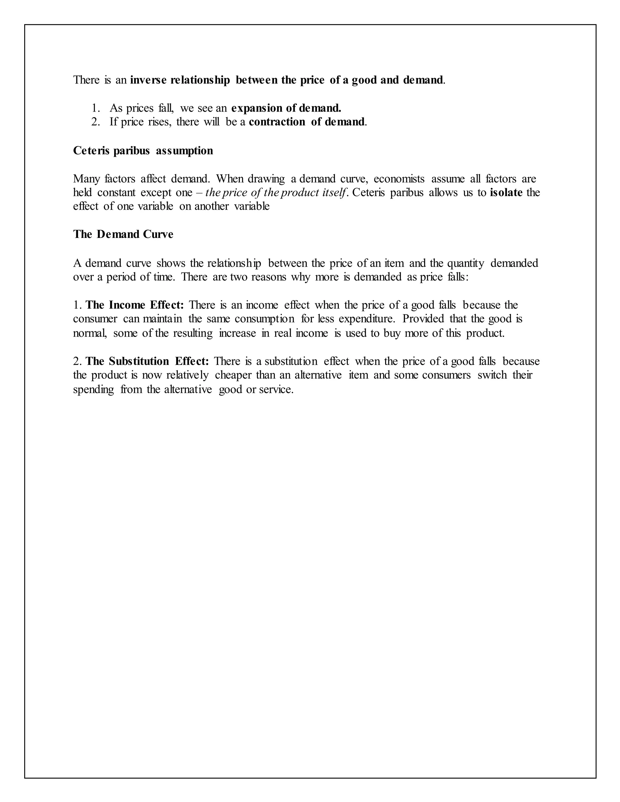 There is an inverse relationship between the price of a good and demand.
1. As prices fall, we see an expansion of demand.
2. If price rises, there will be a contraction of demand.
Ceteris paribus assumption
Many factors affect demand. When drawing a demand curve, economists assume all factors are
held constant except one – the price of the product itself. Ceteris paribus allows us to isolate the
effect of one variable on another variable
The Demand Curve
A demand curve shows the relationship between the price of an item and the quantity demanded
over a period of time. There are two reasons why more is demanded as price falls:
1. The Income Effect: There is an income effect when the price of a good falls because the
consumer can maintain the same consumption for less expenditure. Provided that the good is
normal, some of the resulting increase in real income is used to buy more of this product.
2. The Substitution Effect: There is a substitution effect when the price of a good falls because
the product is now relatively cheaper than an alternative item and some consumers switch their
spending from the alternative good or service.
 