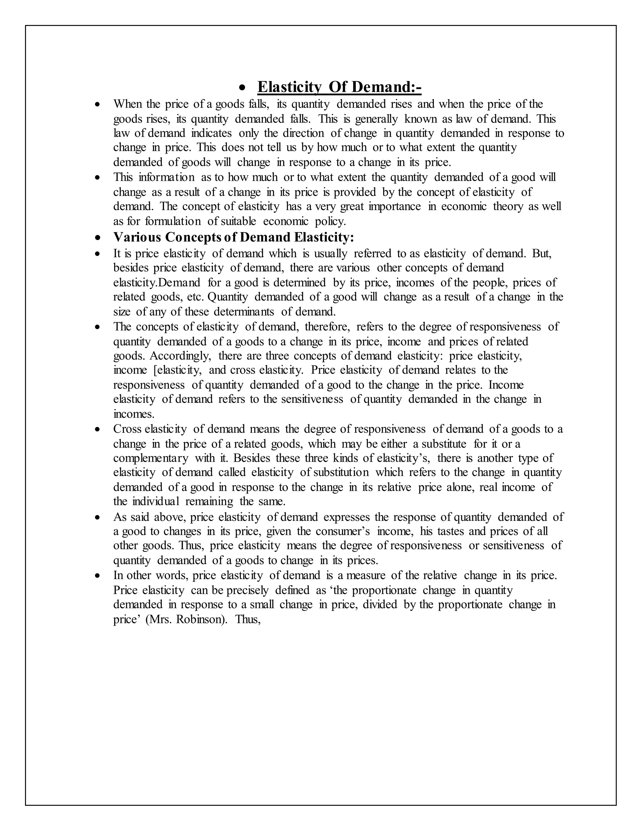  Elasticity Of Demand:-
 When the price of a goods falls, its quantity demanded rises and when the price of the
goods rises, its quantity demanded falls. This is generally known as law of demand. This
law of demand indicates only the direction of change in quantity demanded in response to
change in price. This does not tell us by how much or to what extent the quantity
demanded of goods will change in response to a change in its price.
 This information as to how much or to what extent the quantity demanded of a good will
change as a result of a change in its price is provided by the concept of elasticity of
demand. The concept of elasticity has a very great importance in economic theory as well
as for formulation of suitable economic policy.
 Various Concepts of Demand Elasticity:
 It is price elasticity of demand which is usually referred to as elasticity of demand. But,
besides price elasticity of demand, there are various other concepts of demand
elasticity.Demand for a good is determined by its price, incomes of the people, prices of
related goods, etc. Quantity demanded of a good will change as a result of a change in the
size of any of these determinants of demand.
 The concepts of elasticity of demand, therefore, refers to the degree of responsiveness of
quantity demanded of a goods to a change in its price, income and prices of related
goods. Accordingly, there are three concepts of demand elasticity: price elasticity,
income [elasticity, and cross elasticity. Price elasticity of demand relates to the
responsiveness of quantity demanded of a good to the change in the price. Income
elasticity of demand refers to the sensitiveness of quantity demanded in the change in
incomes.
 Cross elasticity of demand means the degree of responsiveness of demand of a goods to a
change in the price of a related goods, which may be either a substitute for it or a
complementary with it. Besides these three kinds of elasticity’s, there is another type of
elasticity of demand called elasticity of substitution which refers to the change in quantity
demanded of a good in response to the change in its relative price alone, real income of
the individual remaining the same.
 As said above, price elasticity of demand expresses the response of quantity demanded of
a good to changes in its price, given the consumer’s income, his tastes and prices of all
other goods. Thus, price elasticity means the degree of responsiveness or sensitiveness of
quantity demanded of a goods to change in its prices.
 In other words, price elasticity of demand is a measure of the relative change in its price.
Price elasticity can be precisely defined as ‘the proportionate change in quantity
demanded in response to a small change in price, divided by the proportionate change in
price’ (Mrs. Robinson). Thus,
 