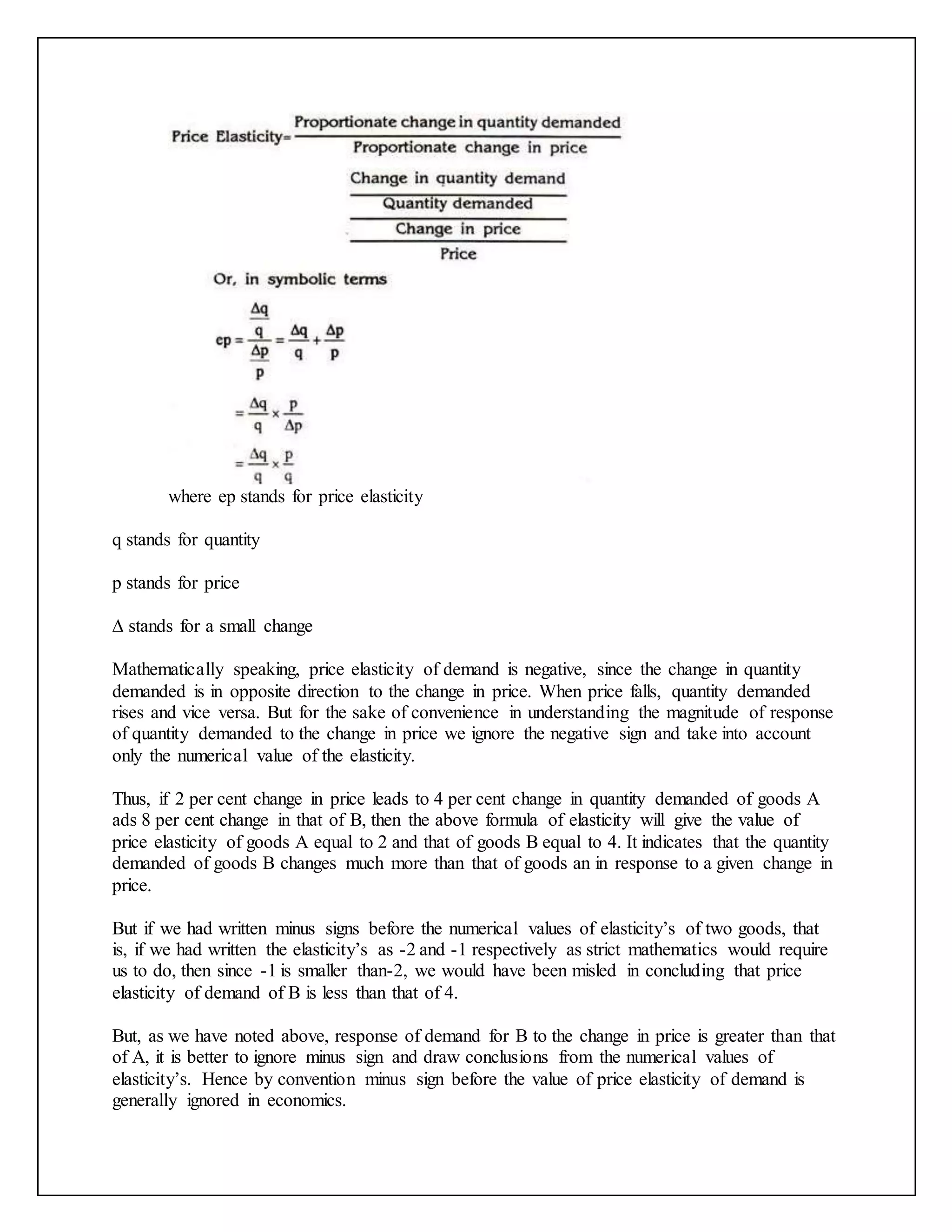 where ep stands for price elasticity
q stands for quantity
p stands for price
∆ stands for a small change
Mathematically speaking, price elasticity of demand is negative, since the change in quantity
demanded is in opposite direction to the change in price. When price falls, quantity demanded
rises and vice versa. But for the sake of convenience in understanding the magnitude of response
of quantity demanded to the change in price we ignore the negative sign and take into account
only the numerical value of the elasticity.
Thus, if 2 per cent change in price leads to 4 per cent change in quantity demanded of goods A
ads 8 per cent change in that of B, then the above formula of elasticity will give the value of
price elasticity of goods A equal to 2 and that of goods B equal to 4. It indicates that the quantity
demanded of goods B changes much more than that of goods an in response to a given change in
price.
But if we had written minus signs before the numerical values of elasticity’s of two goods, that
is, if we had written the elasticity’s as -2 and -1 respectively as strict mathematics would require
us to do, then since -1 is smaller than-2, we would have been misled in concluding that price
elasticity of demand of B is less than that of 4.
But, as we have noted above, response of demand for B to the change in price is greater than that
of A, it is better to ignore minus sign and draw conclusions from the numerical values of
elasticity’s. Hence by convention minus sign before the value of price elasticity of demand is
generally ignored in economics.
 