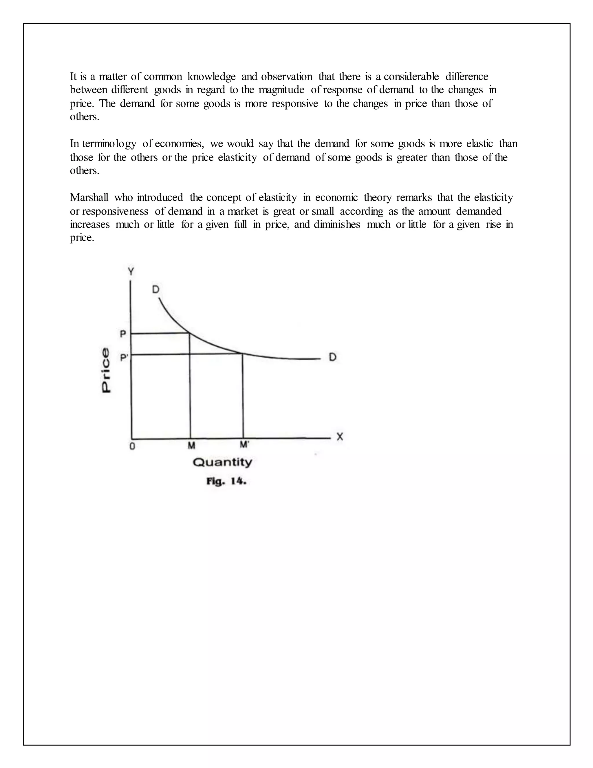 It is a matter of common knowledge and observation that there is a considerable difference
between different goods in regard to the magnitude of response of demand to the changes in
price. The demand for some goods is more responsive to the changes in price than those of
others.
In terminology of economies, we would say that the demand for some goods is more elastic than
those for the others or the price elasticity of demand of some goods is greater than those of the
others.
Marshall who introduced the concept of elasticity in economic theory remarks that the elasticity
or responsiveness of demand in a market is great or small according as the amount demanded
increases much or little for a given full in price, and diminishes much or little for a given rise in
price.
 