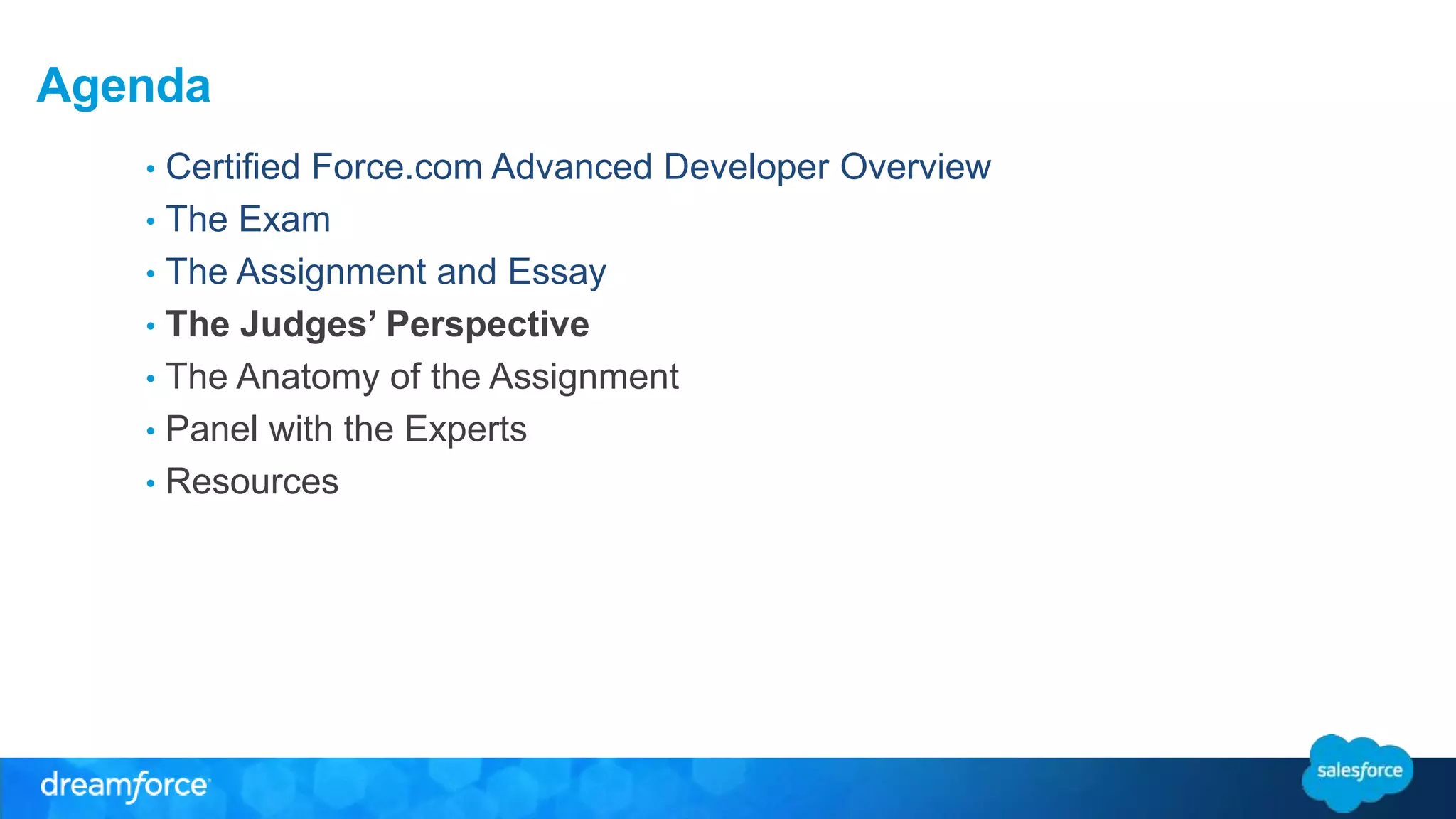 Agenda 
• Certified Force.com Advanced Developer Overview 
• The Exam 
• The Assignment and Essay 
• The Judges’ Perspective 
• The Anatomy of the Assignment 
• Panel with the Experts 
• Resources 
 