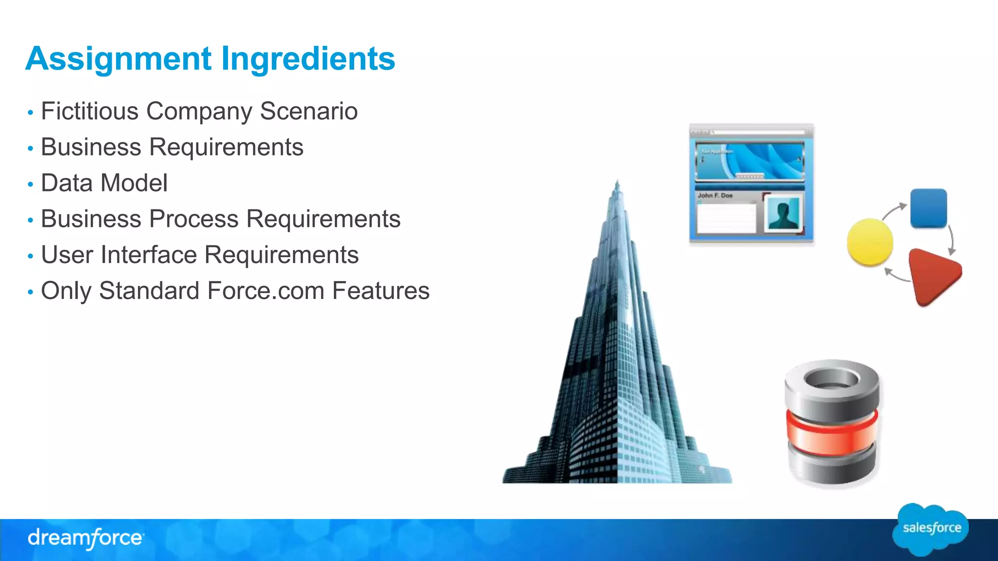 Assignment Ingredients 
• Fictitious Company Scenario 
• Business Requirements 
• Data Model 
• Business Process Requirements 
• User Interface Requirements 
• Only Standard Force.com Features 
 