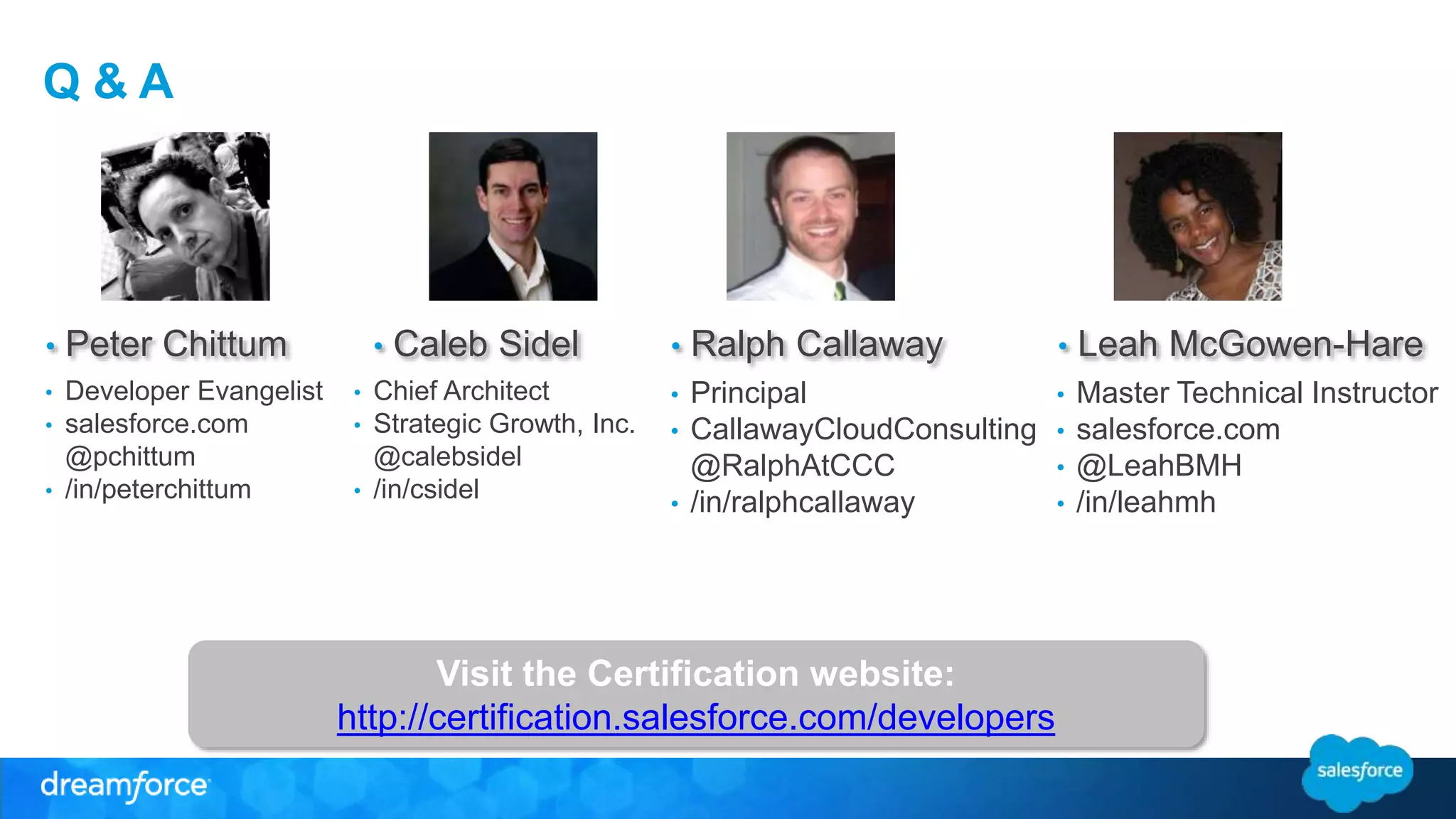 Q & A 
• Peter Chittum 
• Developer Evangelist 
• salesforce.com 
@pchittum 
• /in/peterchittum 
• Caleb Sidel 
• Chief Architect 
• Strategic Growth, Inc. 
@calebsidel 
• /in/csidel 
• Ralph Callaway • Leah McGowen-Hare 
• Principal 
• CallawayCloudConsulting 
@RalphAtCCC 
• /in/ralphcallaway 
• Master Technical Instructor 
• salesforce.com 
• @LeahBMH 
• /in/leahmh 
Visit the Certification website: 
http://certification.salesforce.com/developers 
 
