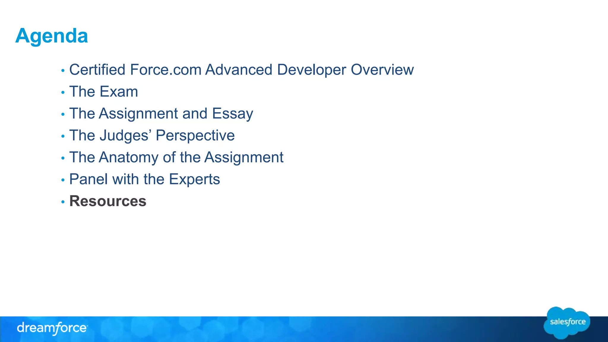 Agenda 
• Certified Force.com Advanced Developer Overview 
• The Exam 
• The Assignment and Essay 
• The Judges’ Perspective 
• The Anatomy of the Assignment 
• Panel with the Experts 
• Resources 
 