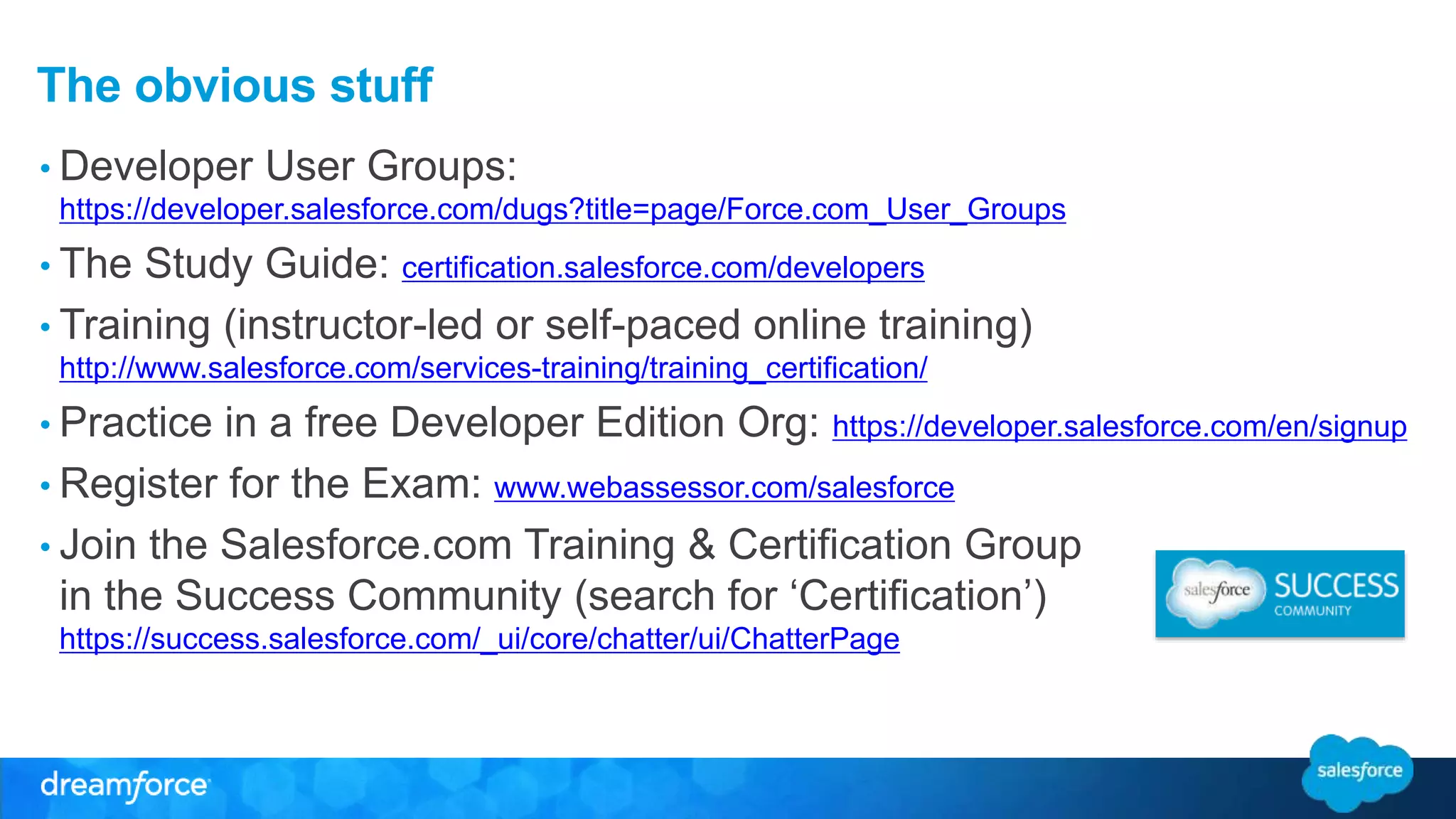 The obvious stuff 
• Developer User Groups: 
https://developer.salesforce.com/dugs?title=page/Force.com_User_Groups 
• The Study Guide: certification.salesforce.com/developers 
• Training (instructor-led or self-paced online training) 
http://www.salesforce.com/services-training/training_certification/ 
• Practice in a free Developer Edition Org: https://developer.salesforce.com/en/signup 
• Register for the Exam: www.webassessor.com/salesforce 
• Join the Salesforce.com Training & Certification Group 
in the Success Community (search for ‘Certification’) 
https://success.salesforce.com/_ui/core/chatter/ui/ChatterPage 
 