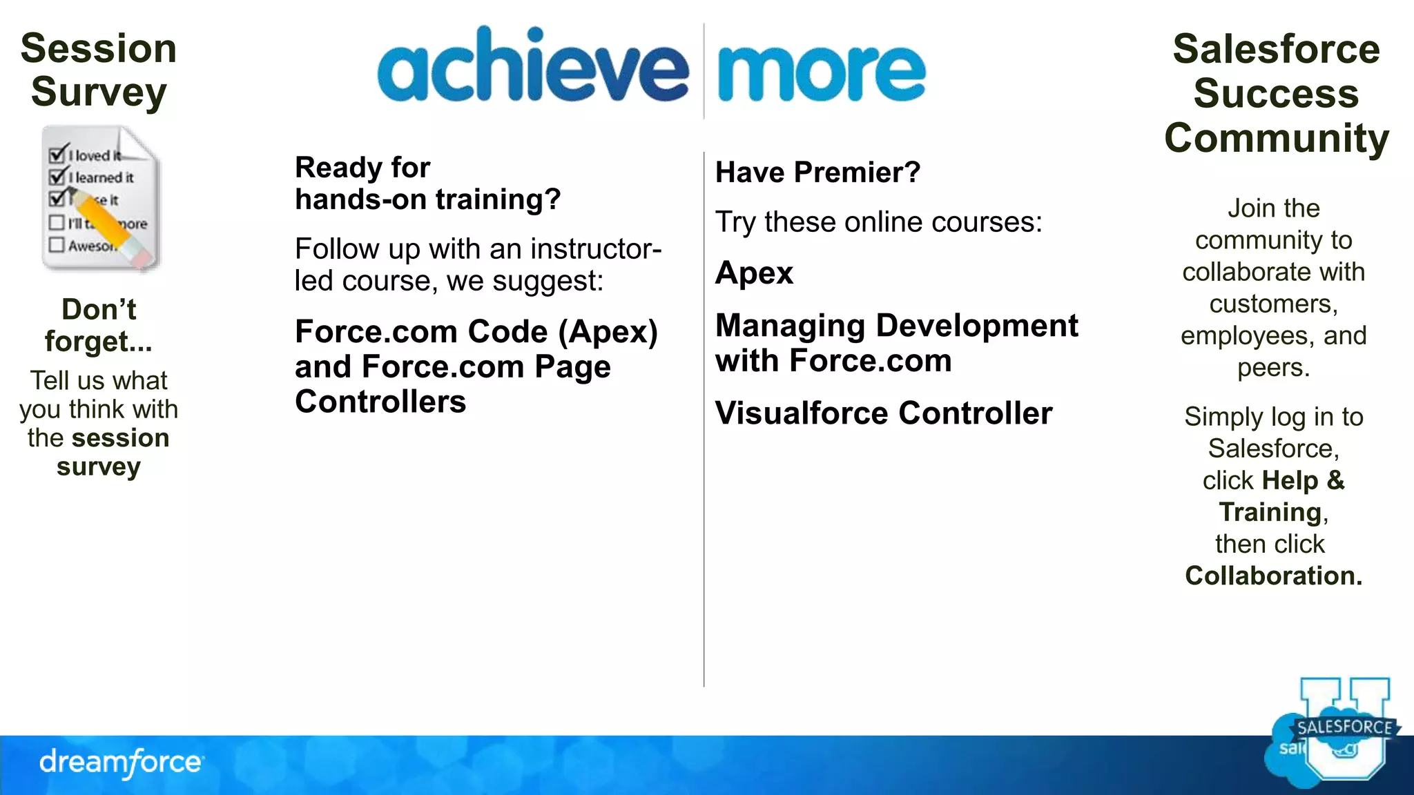 Ready for 
hands-on training? 
Follow up with an instructor-led 
course, we suggest: 
Force.com Code (Apex) 
and Force.com Page 
Controllers 
Join the 
community to 
collaborate with 
customers, 
employees, and 
peers. 
Simply log in to 
Salesforce, 
click Help & 
Training, 
then click 
Collaboration. 
Session 
Survey 
Don’t 
forget... 
Tell us what 
you think with 
the session 
survey 
Have Premier? 
Try these online courses: 
Apex 
Managing Development 
with Force.com 
Visualforce Controller 
Salesforce 
Success 
Community 
 
