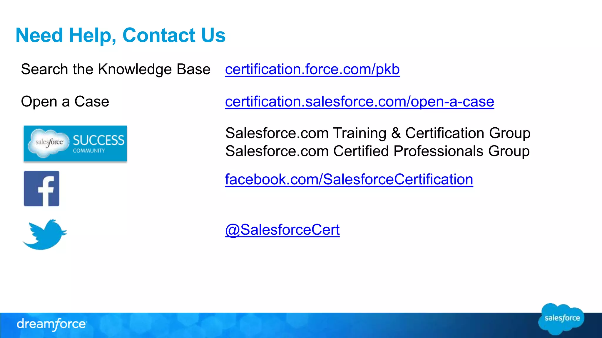 Need Help, Contact Us 
Search the Knowledge Base certification.force.com/pkb 
Open a Case certification.salesforce.com/open-a-case 
Salesforce.com Training & Certification Group 
Salesforce.com Certified Professionals Group 
facebook.com/SalesforceCertification 
@SalesforceCert 
 