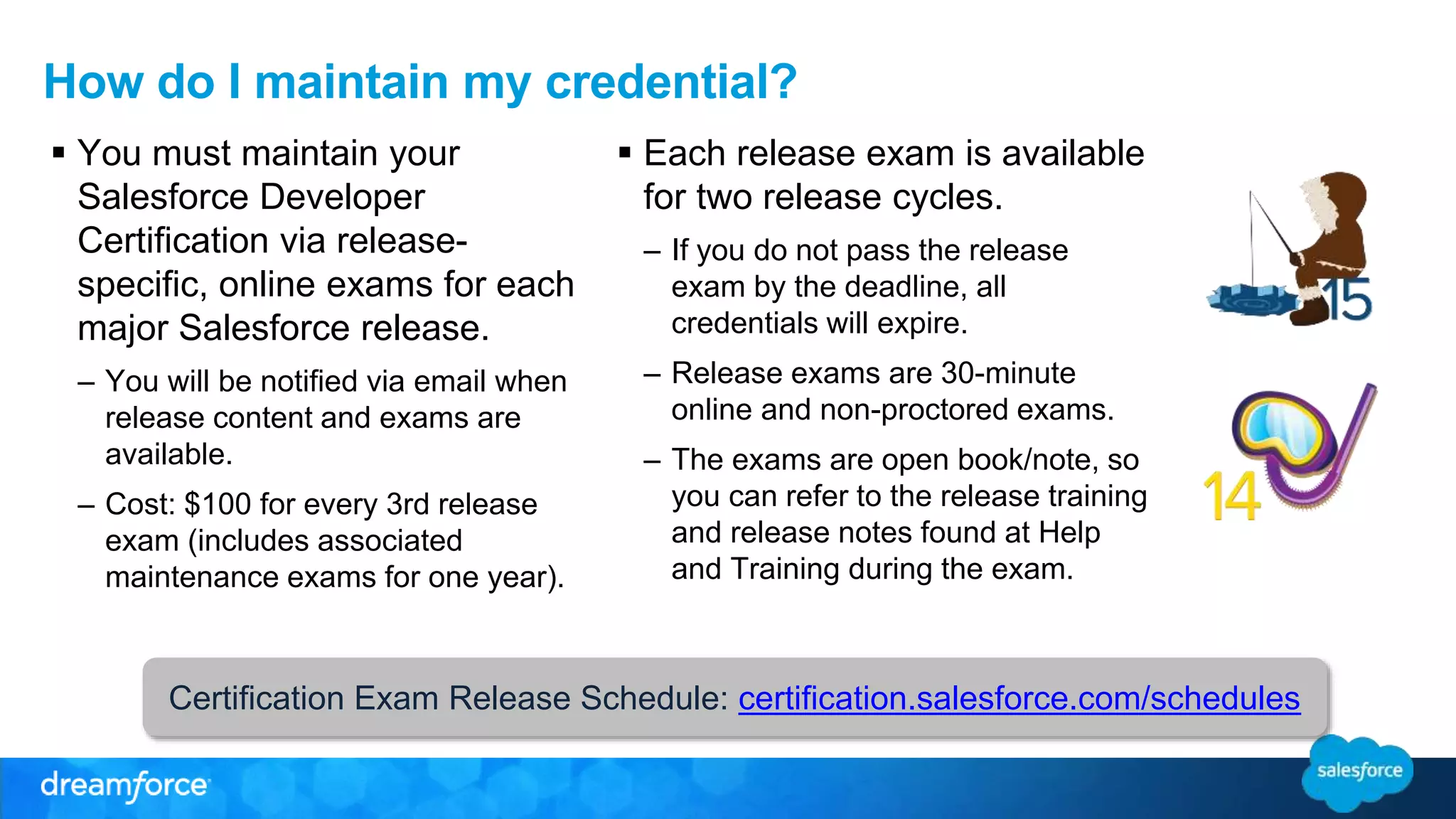 How do I maintain my credential? 
 You must maintain your 
Salesforce Developer 
Certification via release-specific, 
online exams for each 
major Salesforce release. 
– You will be notified via email when 
release content and exams are 
available. 
– Cost: $100 for every 3rd release 
exam (includes associated 
maintenance exams for one year). 
 Each release exam is available 
for two release cycles. 
– If you do not pass the release 
exam by the deadline, all 
credentials will expire. 
– Release exams are 30-minute 
online and non-proctored exams. 
– The exams are open book/note, so 
you can refer to the release training 
and release notes found at Help 
and Training during the exam. 
Certification Exam Release Schedule: certification.salesforce.com/schedules 

