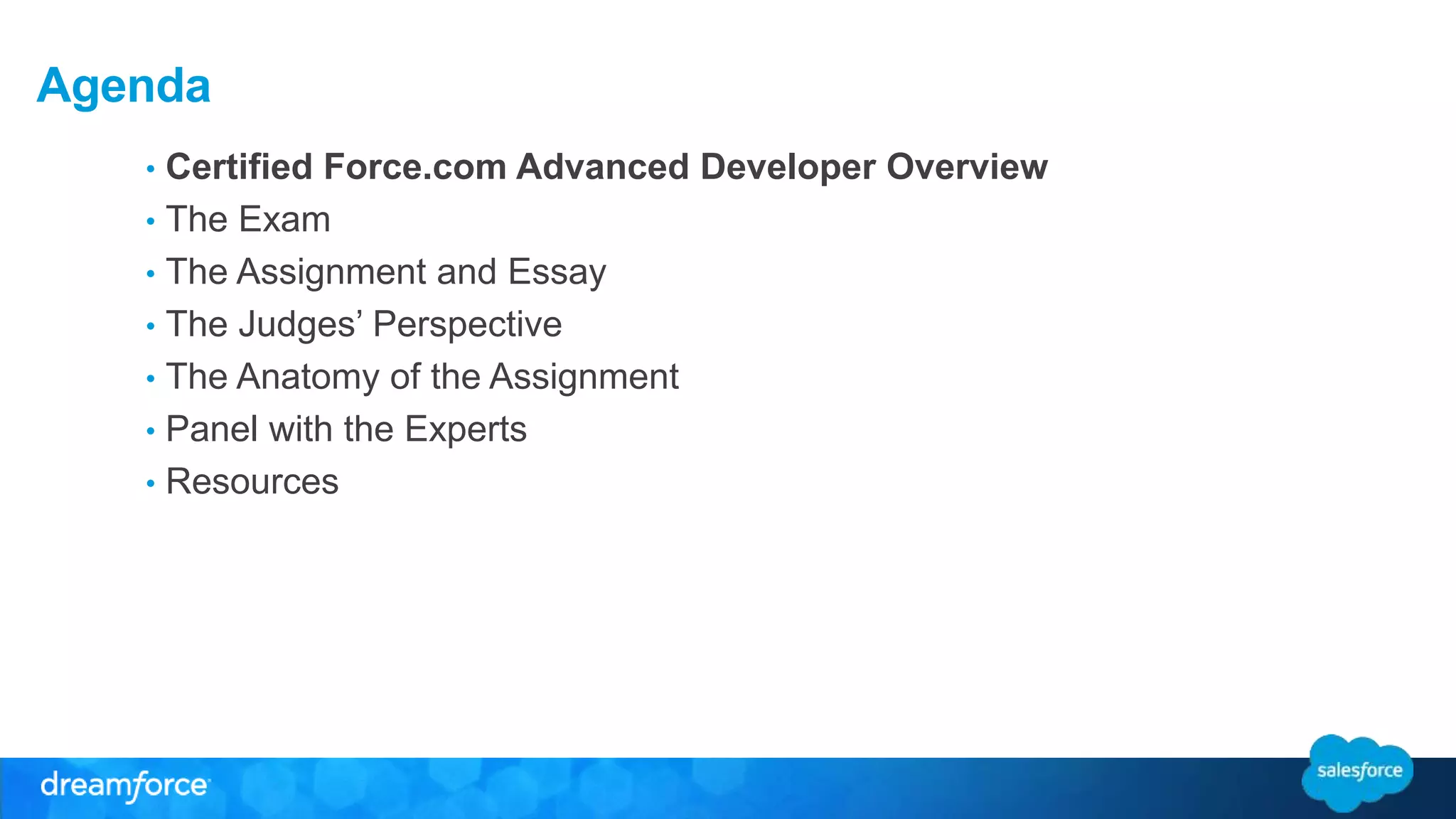 Agenda 
• Certified Force.com Advanced Developer Overview 
• The Exam 
• The Assignment and Essay 
• The Judges’ Perspective 
• The Anatomy of the Assignment 
• Panel with the Experts 
• Resources 
 