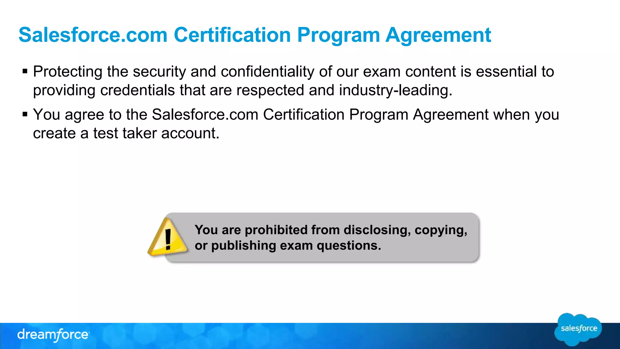 Salesforce.com Certification Program Agreement 
 Protecting the security and confidentiality of our exam content is essential to 
providing credentials that are respected and industry-leading. 
 You agree to the Salesforce.com Certification Program Agreement when you 
create a test taker account. 
You are prohibited from disclosing, copying, 
or publishing exam questions. 
 