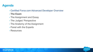 Agenda 
• Certified Force.com Advanced Developer Overview 
• The Exam 
• The Assignment and Essay 
• The Judges’ Perspective 
• The Anatomy of the Assignment 
• Panel with the Experts 
• Resources 
 