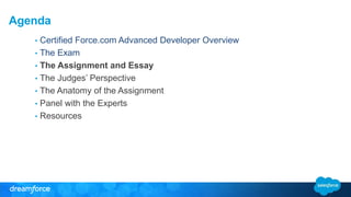 Agenda 
• Certified Force.com Advanced Developer Overview 
• The Exam 
• The Assignment and Essay 
• The Judges’ Perspective 
• The Anatomy of the Assignment 
• Panel with the Experts 
• Resources 
 