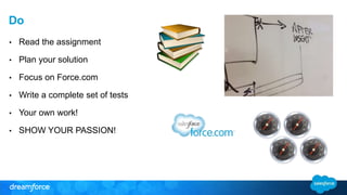 Do 
• Read the assignment 
• Plan your solution 
• Focus on Force.com 
• Write a complete set of tests 
• Your own work! 
• SHOW YOUR PASSION! 
 