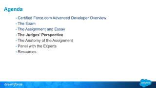 Agenda 
• Certified Force.com Advanced Developer Overview 
• The Exam 
• The Assignment and Essay 
• The Judges’ Perspective 
• The Anatomy of the Assignment 
• Panel with the Experts 
• Resources 
 