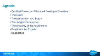 Agenda 
• Certified Force.com Advanced Developer Overview 
• The Exam 
• The Assignment and Essay 
• The Judges’ Perspective 
• The Anatomy of the Assignment 
• Panel with the Experts 
• Resources 
 