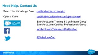 Need Help, Contact Us 
Search the Knowledge Base certification.force.com/pkb 
Open a Case certification.salesforce.com/open-a-case 
Salesforce.com Training & Certification Group 
Salesforce.com Certified Professionals Group 
facebook.com/SalesforceCertification 
@SalesforceCert 
 