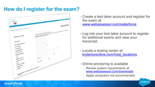How do I register for the exam? 
• Create a test taker account and register for 
the exam at: 
www.webassessor.com/salesforce 
• Log into your test taker account to register 
for additional exams and view your 
transcript. 
• Locate a testing center at: 
kryteriononline.com/host_locations 
• Online proctoring is available 
– Review system requirements at: 
www.webassessor.com/downloads 
– Apple computers not recommended 
 
