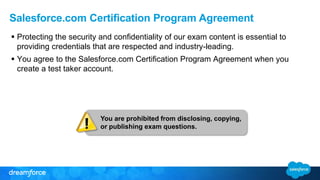 Salesforce.com Certification Program Agreement 
 Protecting the security and confidentiality of our exam content is essential to 
providing credentials that are respected and industry-leading. 
 You agree to the Salesforce.com Certification Program Agreement when you 
create a test taker account. 
You are prohibited from disclosing, copying, 
or publishing exam questions. 
 