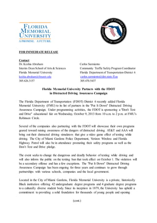 FOR IMMEDIATE RELEASE
Contact:
Dr. Keshia Abraham Carlos Sarmiento
Interim Dean School of Arts & Sciences Community Traffic Safety Program Coordinator
Florida Memorial University Florida Department of Transportation-District 6
keshia.abraham@fmuniv.edu carlos.sarmiento@dot.state.fl.us
305.626.3157 305.470.5437
Florida Memorial University Partners with the FDOT
in Distracted Driving Awareness Campaign
The Florida Department of Transportation (FDOT) District 6 recently added Florida
Memorial University (FMU) to its list of partners in the "Put It Down" Distracted Driving
Awareness Campaign. Under programming activities, the FDOT is sponsoring a "Don't Text
and Drive" educational fair on Wednesday, October 9, 2013 from 10 a.m. to 2 p.m. at FMU’s
Robinson Circle.
Several of the companies also partnering with the FDOT will showcase their own programs
geared toward raising awareness of the dangers of distracted driving. AT&T and AAA will
bring out their distracted driving simulators that give a video game effect of texting while
driving. The City of Miami Gardens Police Department, Verizon Wireless and Florida
Highway Patrol will also be in attendance promoting their safety programs as well as the
Don’t Text and Drive pledge.
The event seeks to change the dangerous and deadly behavior of texting while driving and
will also inform the public on the texting ban that took effect on October 1. The violation will
be a secondary offense and has a few exceptions. The "Put It Down" Distracted Driving
Awareness Campaign has been ongoing for three years and continues to grow through
partnerships with various schools, companies and the local government.
Located in the City of Miami Gardens, Florida Memorial University is a private, historically
Black institution offering 42 undergraduate degree programs and 4 graduate degree programs
to a culturally diverse student body. Since its inception in 1879, the University has upheld a
commitment to providing a solid foundation for thousands of young people and opening
(cont.)
 