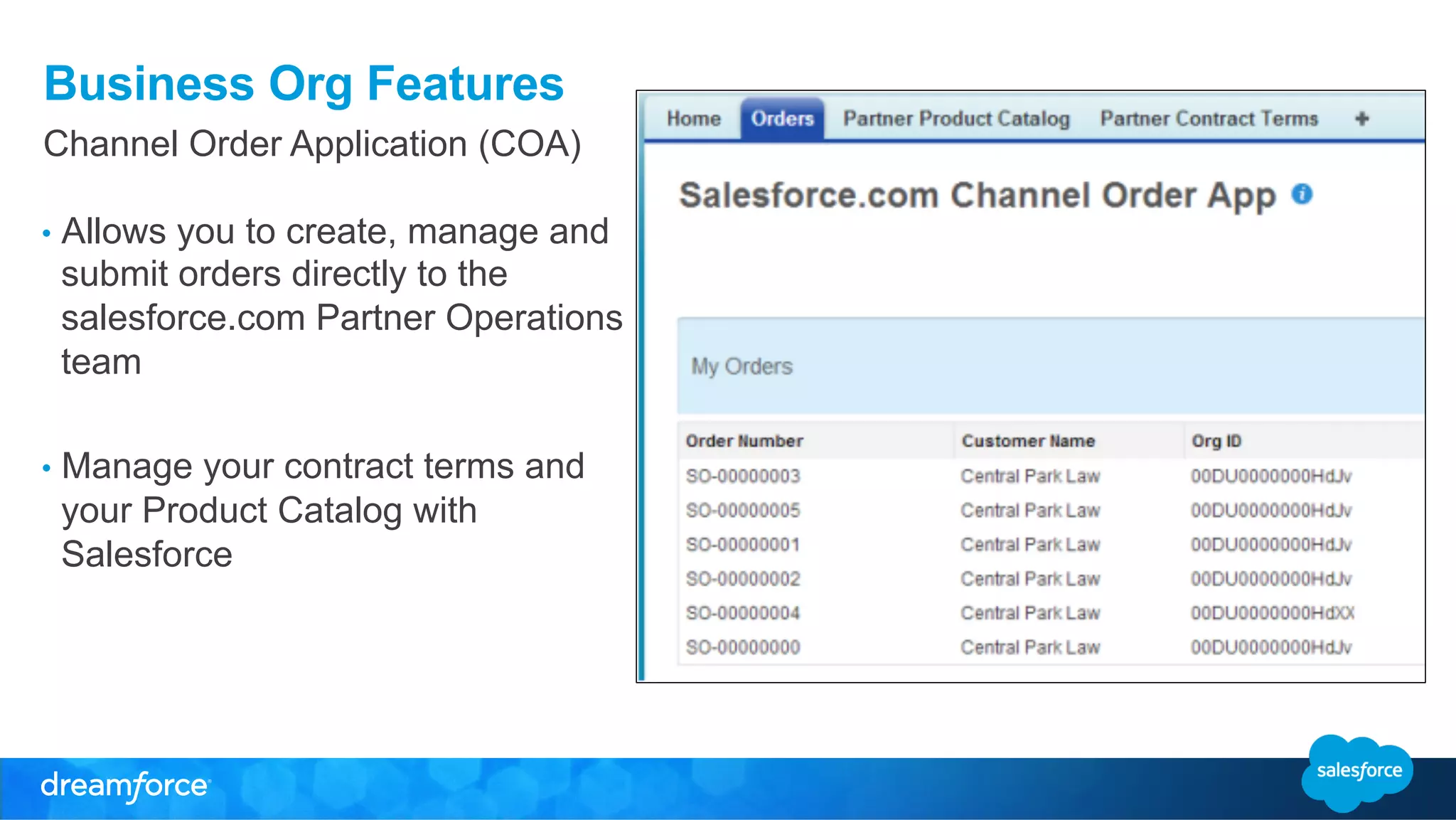 Business Org Features 
Channel Order Application (COA) 
• Allows you to create, manage and 
submit orders directly to the 
salesforce.com Partner Operations 
team 
• Manage your contract terms and 
your Product Catalog with 
Salesforce 
 