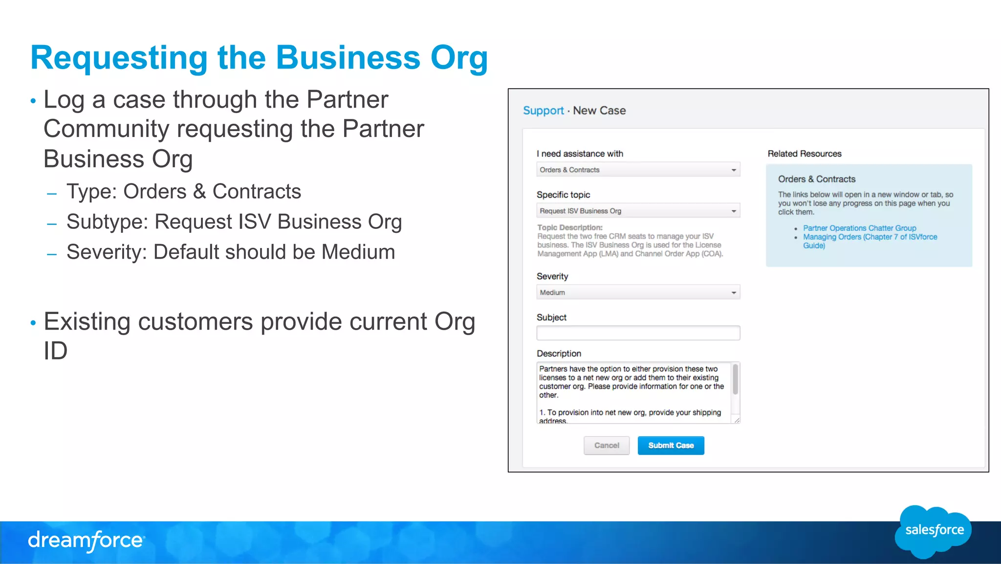 Requesting the Business Org 
• Log a case through the Partner 
Community requesting the Partner 
Business Org 
– Type: Orders & Contracts 
– Subtype: Request ISV Business Org 
– Severity: Default should be Medium 
• Existing customers provide current Org 
ID 
 
