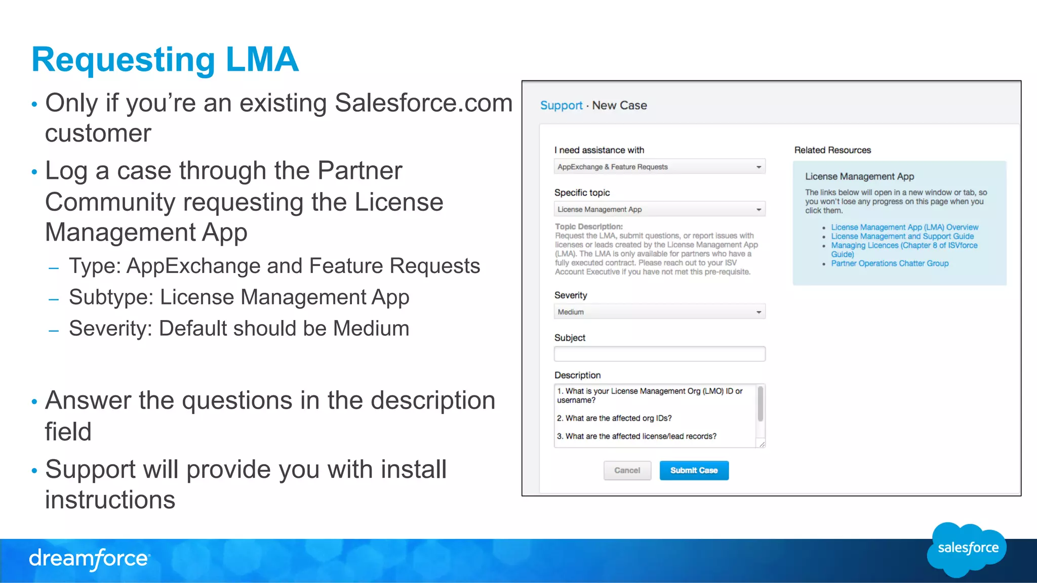 Requesting LMA 
• Only if you’re an existing Salesforce.com 
customer 
• Log a case through the Partner 
Community requesting the License 
Management App 
– Type: AppExchange and Feature Requests 
– Subtype: License Management App 
– Severity: Default should be Medium 
• Answer the questions in the description 
field 
• Support will provide you with install 
instructions 
 