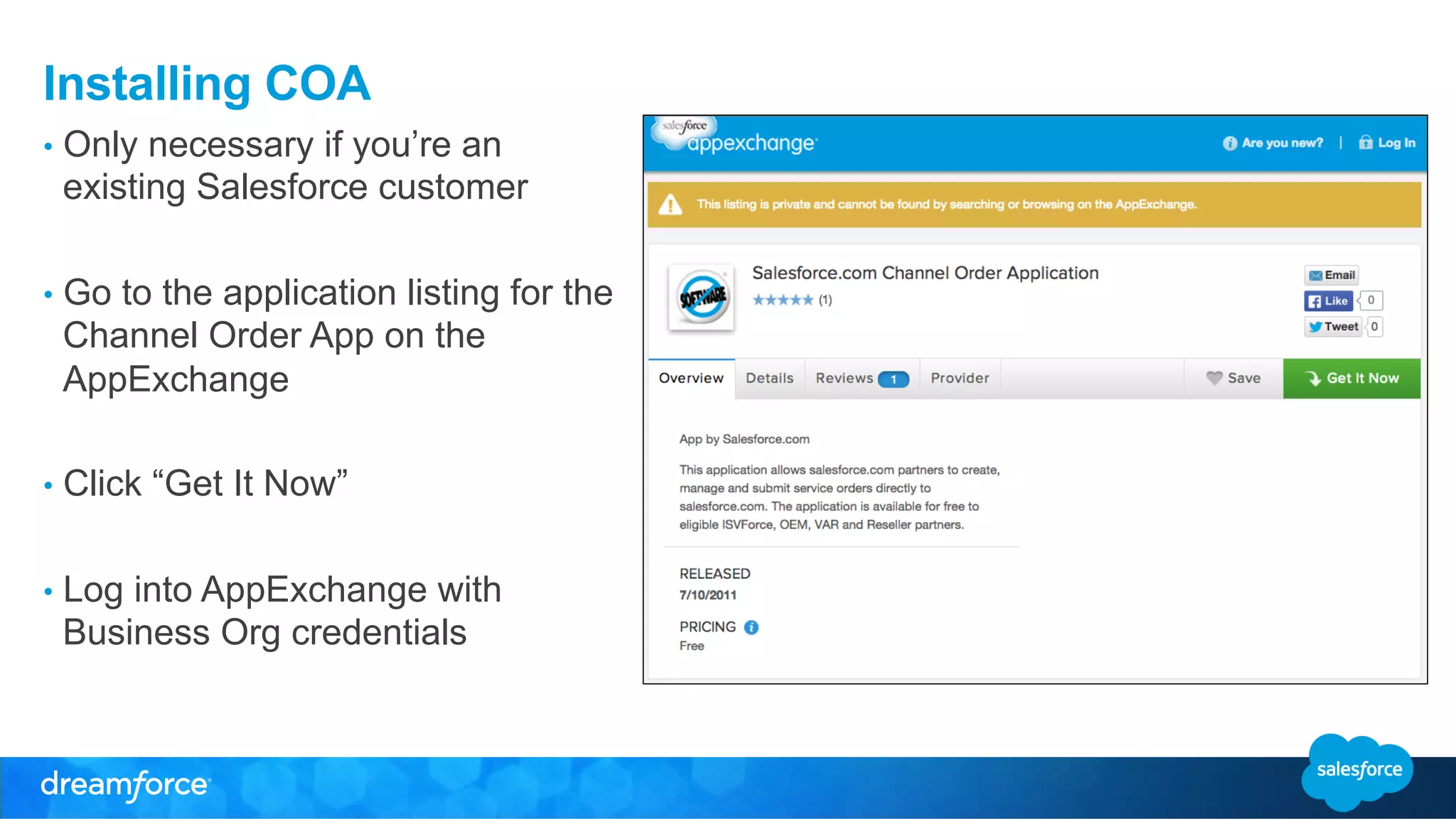 Installing COA 
• Only necessary if you’re an 
existing Salesforce customer 
• Go to the application listing for the 
Channel Order App on the 
AppExchange 
• Click “Get It Now” 
• Log into AppExchange with 
Business Org credentials 
 