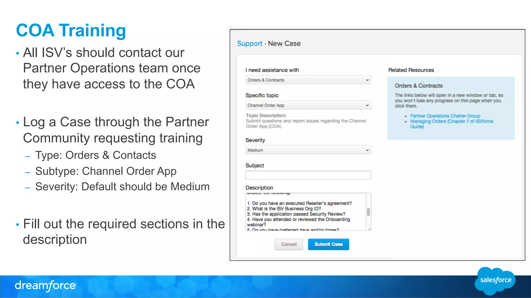 COA Training 
• All ISV’s should contact our 
Partner Operations team once 
they have access to the COA 
• Log a Case through the Partner 
Community requesting training 
– Type: Orders & Contacts 
– Subtype: Channel Order App 
– Severity: Default should be Medium 
• Fill out the required sections in the 
description 
 