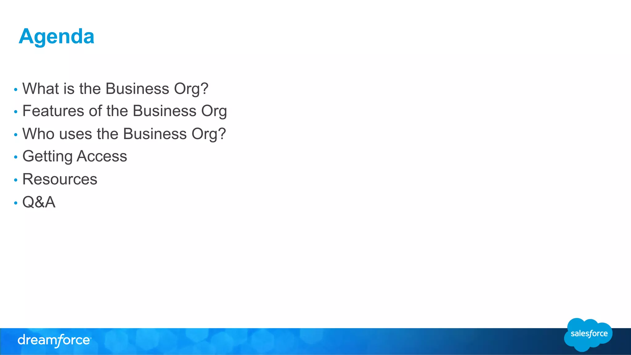 Agenda 
• What is the Business Org? 
• Features of the Business Org 
• Who uses the Business Org? 
• Getting Access 
• Resources 
• Q&A 
 