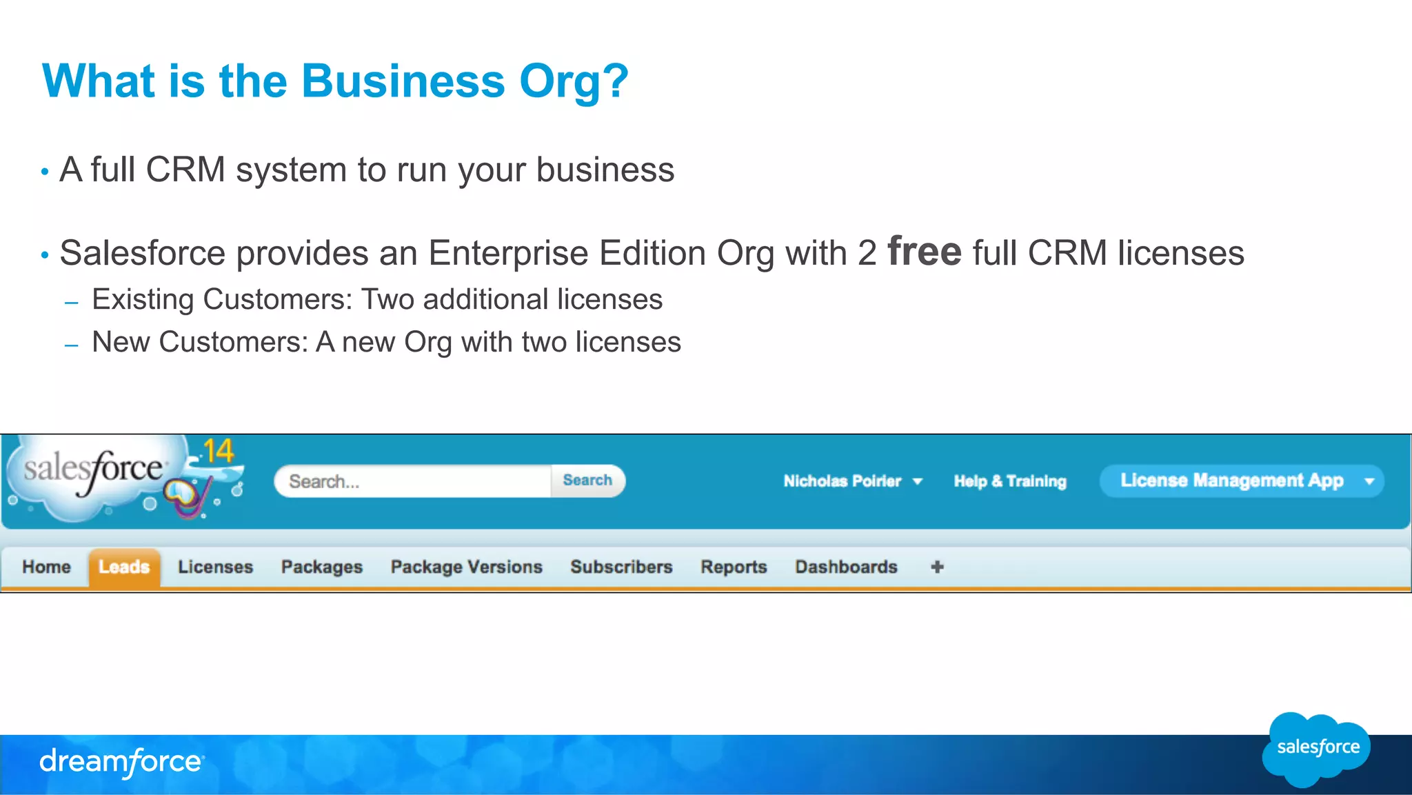 What is the Business Org? 
• A full CRM system to run your business 
• Salesforce provides an Enterprise Edition Org with 2 free full CRM licenses 
– Existing Customers: Two additional licenses 
– New Customers: A new Org with two licenses 
 