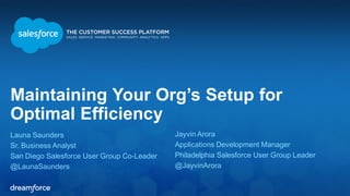 Maintaining Your Org’s Setup for Optimal Efficiency 
Launa Saunders 
Sr. Business Analyst 
San Diego Salesforce User Group Co-Leader 
@LaunaSaunders 
Jayvin Arora 
Applications Development Manager 
Philadelphia Salesforce User Group Leader 
@JayvinArora 
 