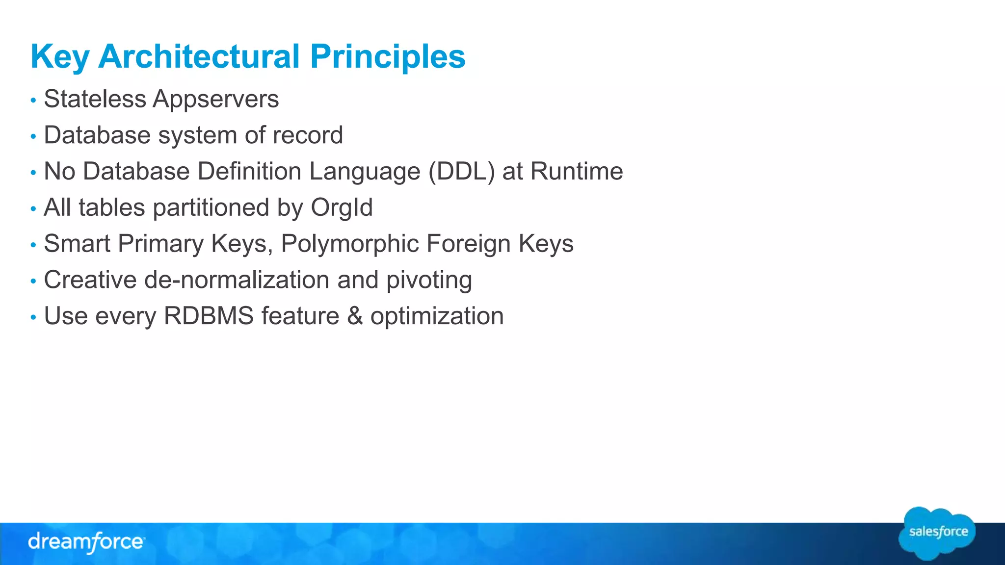 Key Architectural Principles 
• Stateless Appservers 
• Database system of record 
• No Database Definition Language (DDL) at Runtime 
• All tables partitioned by OrgId 
• Smart Primary Keys, Polymorphic Foreign Keys 
• Creative de-normalization and pivoting 
• Use every RDBMS feature & optimization 
 