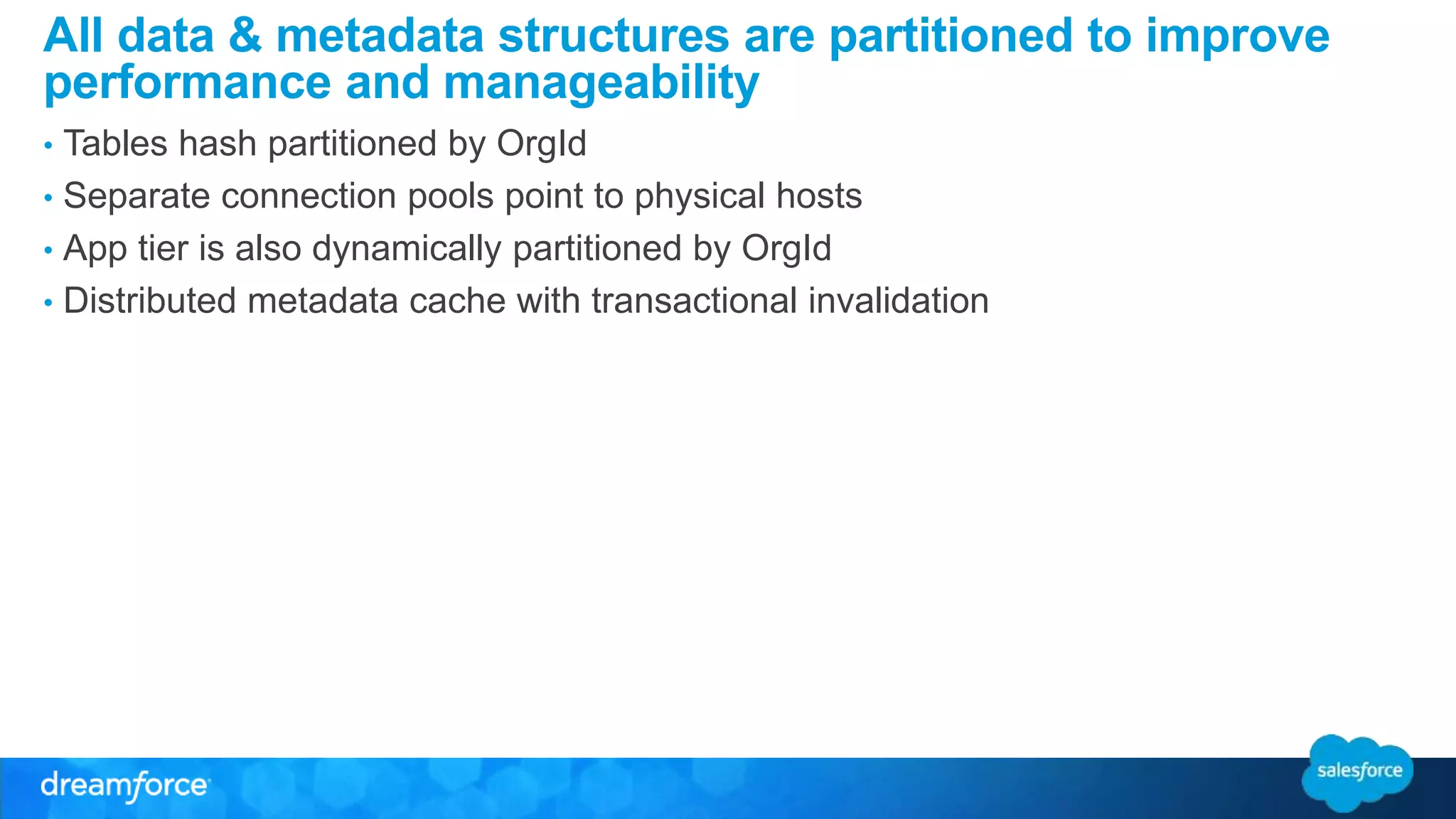 All data & metadata structures are partitioned to improve 
performance and manageability 
• Tables hash partitioned by OrgId 
• Separate connection pools point to physical hosts 
• App tier is also dynamically partitioned by OrgId 
• Distributed metadata cache with transactional invalidation 
 