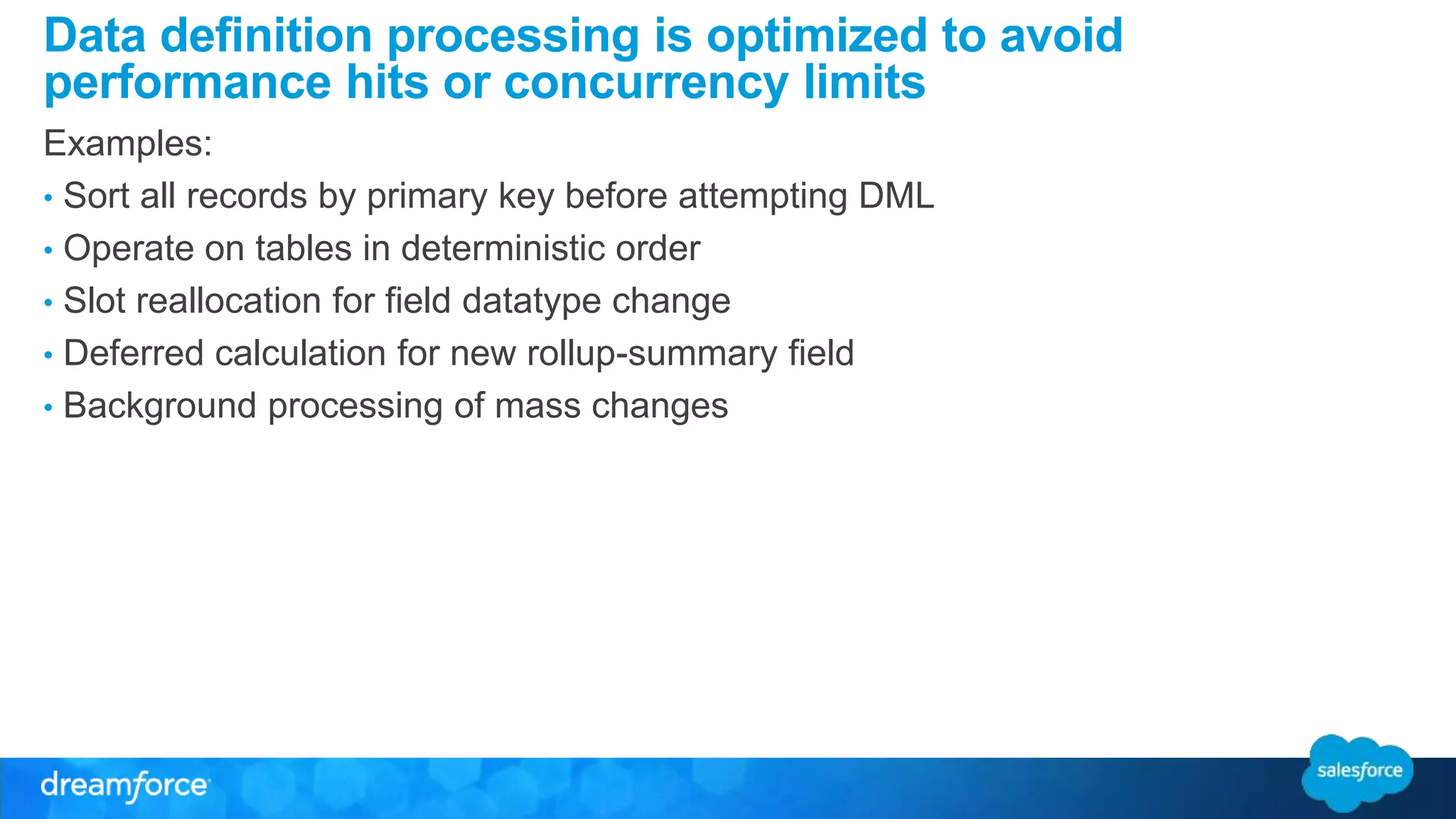 Data definition processing is optimized to avoid 
performance hits or concurrency limits 
Examples: 
• Sort all records by primary key before attempting DML 
• Operate on tables in deterministic order 
• Slot reallocation for field datatype change 
• Deferred calculation for new rollup-summary field 
• Background processing of mass changes 
 