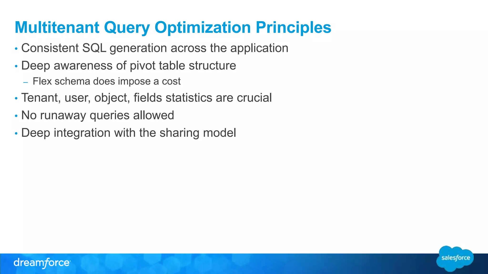 Multitenant Query Optimization Principles 
• Consistent SQL generation across the application 
• Deep awareness of pivot table structure 
– Flex schema does impose a cost 
• Tenant, user, object, fields statistics are crucial 
• No runaway queries allowed 
• Deep integration with the sharing model 
 
