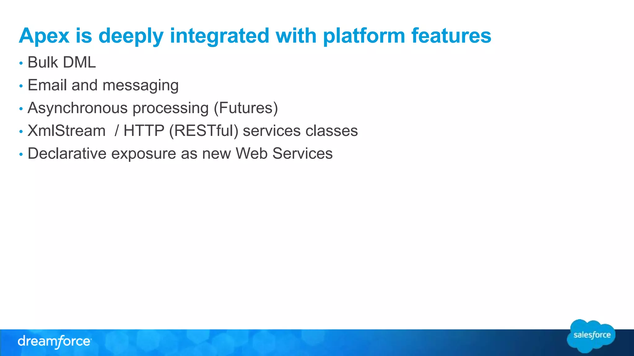 Apex is deeply integrated with platform features 
• Bulk DML 
• Email and messaging 
• Asynchronous processing (Futures) 
• XmlStream / HTTP (RESTful) services classes 
• Declarative exposure as new Web Services 
 