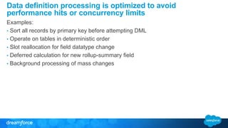 Data definition processing is optimized to avoid 
performance hits or concurrency limits 
Examples: 
• Sort all records by primary key before attempting DML 
• Operate on tables in deterministic order 
• Slot reallocation for field datatype change 
• Deferred calculation for new rollup-summary field 
• Background processing of mass changes 
 