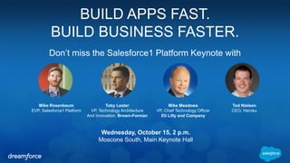 BUILD APPS FAST. 
BUILD BUSINESS FASTER. 
Don’t miss the Salesforce1 Platform Keynote with 
Wednesday, October 15, 2 p.m. 
Moscone South, Main Keynote Hall 
Mike Rosenbaum 
EVP, Salesforce1 Platform 
Tod Nielsen 
CEO, Heroku 
Toby Lester 
VP, Technology Architecture 
And Innovation, Brown-Forman 
Mike Meadows 
VP, Chief Technology Officer 
Eli Lilly and Company 
 