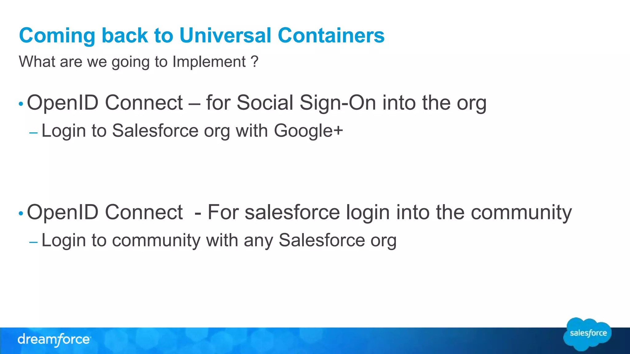 Coming back to Universal Containers 
What are we going to Implement ? 
•OpenID Connect – for Social Sign-On into the org 
– Login to Salesforce org with Google+ 
•OpenID Connect - For salesforce login into the community 
– Login to community with any Salesforce org 
 
