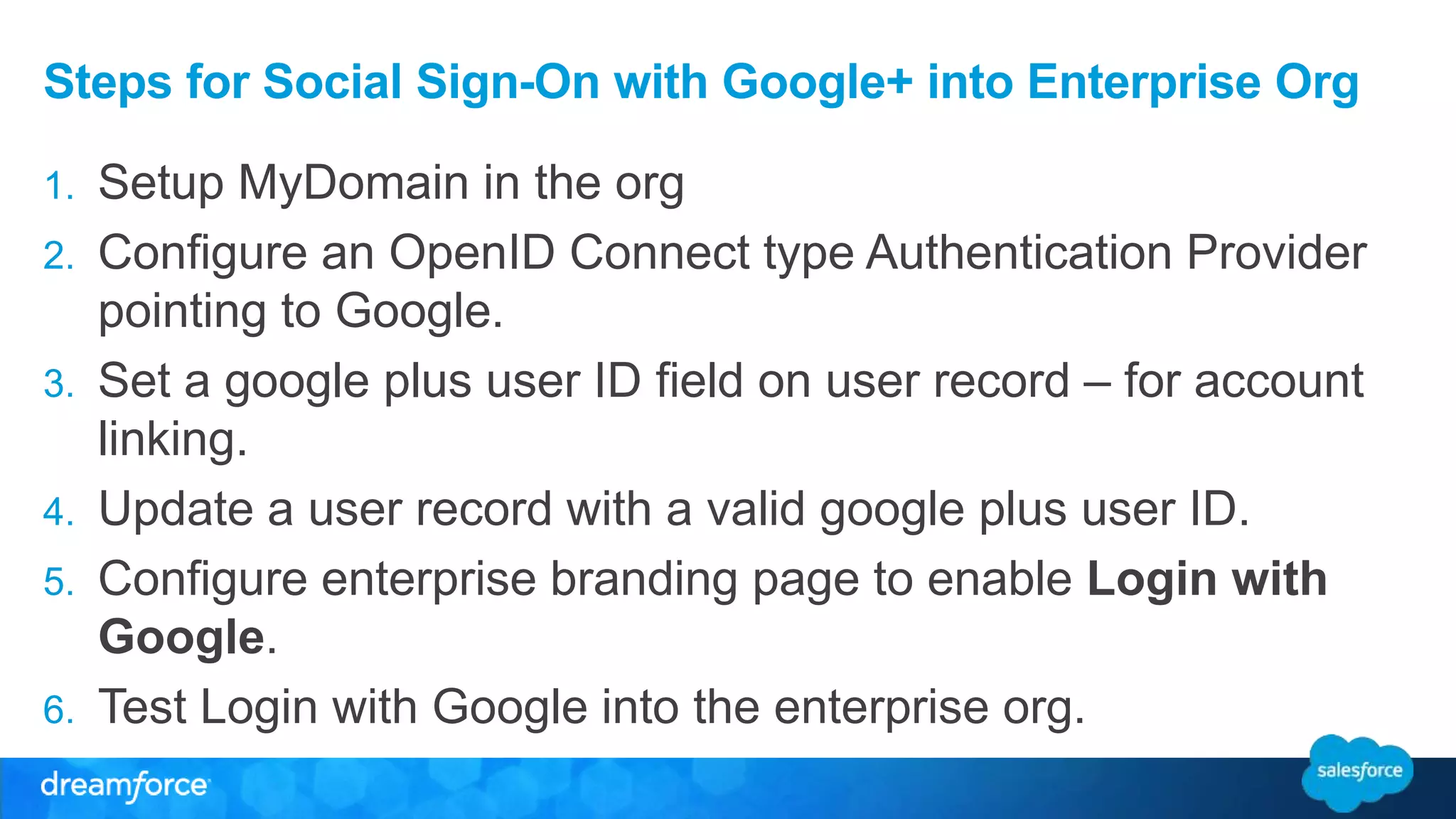 Steps for Social Sign-On with Google+ into Enterprise Org 
1. Setup MyDomain in the org 
2. Configure an OpenID Connect type Authentication Provider 
pointing to Google. 
3. Set a google plus user ID field on user record – for account 
linking. 
4. Update a user record with a valid google plus user ID. 
5. Configure enterprise branding page to enable Login with 
Google. 
6. Test Login with Google into the enterprise org. 
 